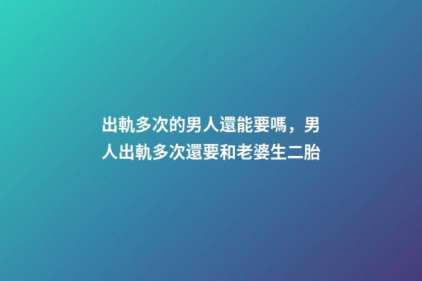 出軌多次的男人還能要嗎，男人出軌多次還要和老婆生二胎-第1張-觀點-玄機派