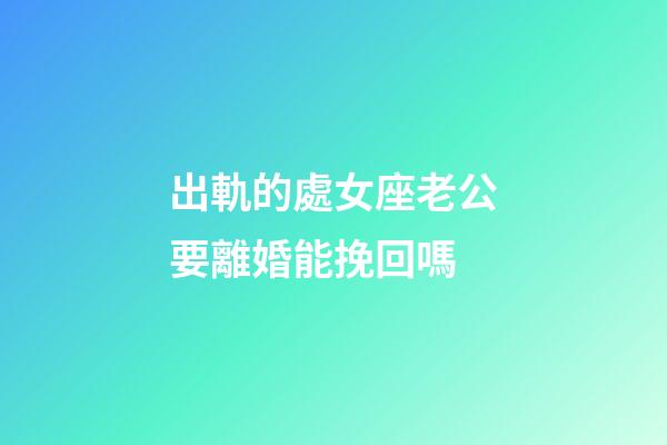 出軌的處女座老公要離婚能挽回嗎-第1張-星座運勢-玄機派