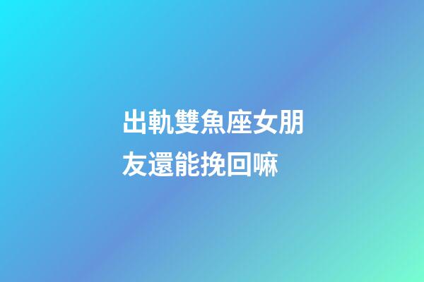 出軌雙魚座女朋友還能挽回嘛-第1張-星座運(yùn)勢-玄機(jī)派
