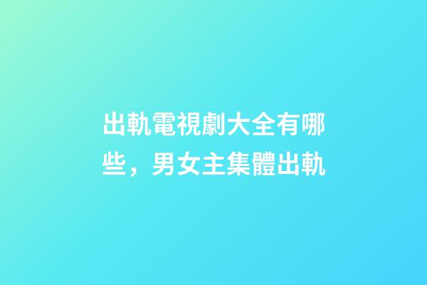 出軌電視劇大全有哪些，男女主集體出軌-第1張-觀點-玄機派