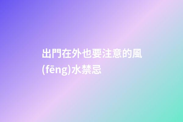 出門在外也要注意的風(fēng)水禁忌