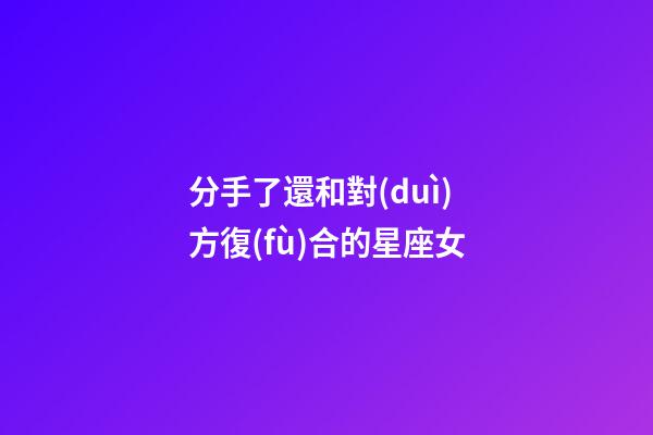 分手了還和對(duì)方復(fù)合的星座女-第1張-星座運(yùn)勢(shì)-玄機(jī)派