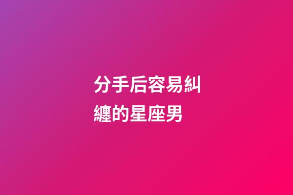 分手后容易糾纏的星座男-第1張-星座運(yùn)勢(shì)-玄機(jī)派