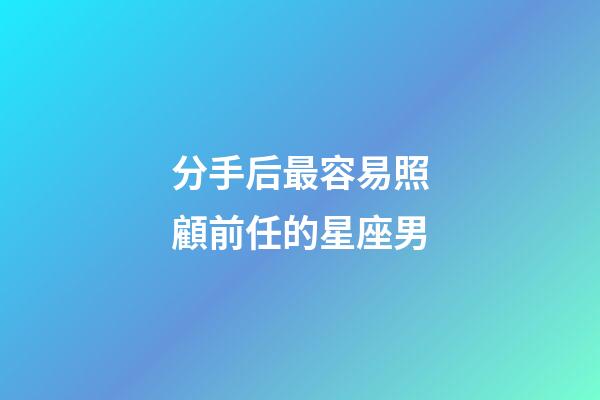 分手后最容易照顧前任的星座男-第1張-星座運勢-玄機派