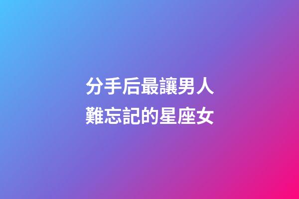 分手后最讓男人難忘記的星座女