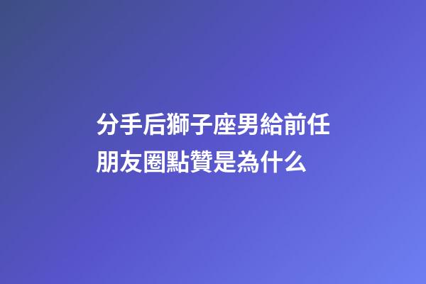 分手后獅子座男給前任朋友圈點贊是為什么-第1張-星座運勢-玄機派