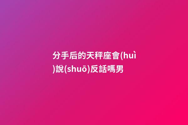 分手后的天秤座會(huì)說(shuō)反話嗎男-第1張-星座運(yùn)勢(shì)-玄機(jī)派