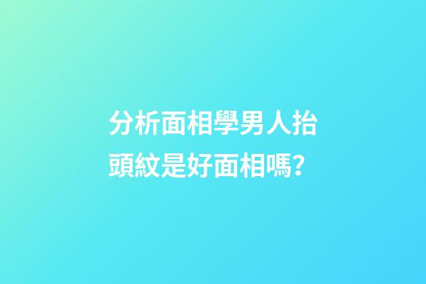 分析面相學男人抬頭紋是好面相嗎？