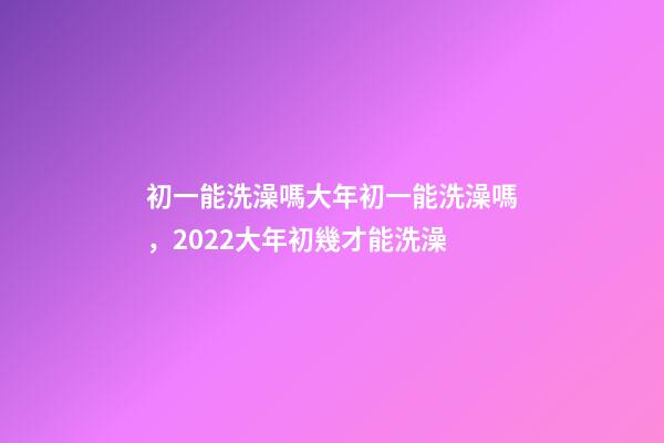 初一能洗澡嗎大年初一能洗澡嗎，2022大年初幾才能洗澡(年前洗澡還是初一洗澡)-第1張-觀點-玄機派