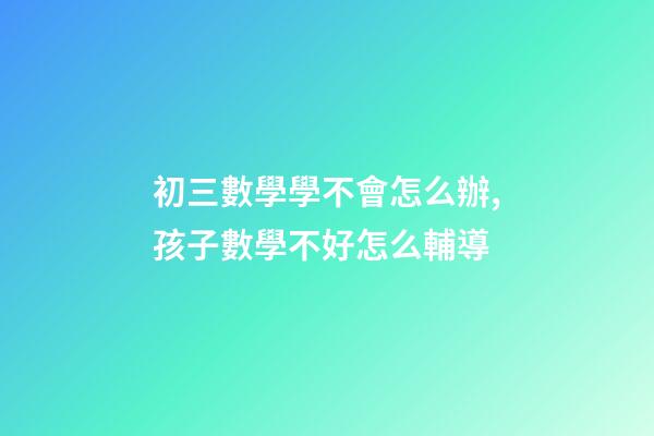 初三數學學不會怎么辦,孩子數學不好怎么輔導-第1張-觀點-玄機派