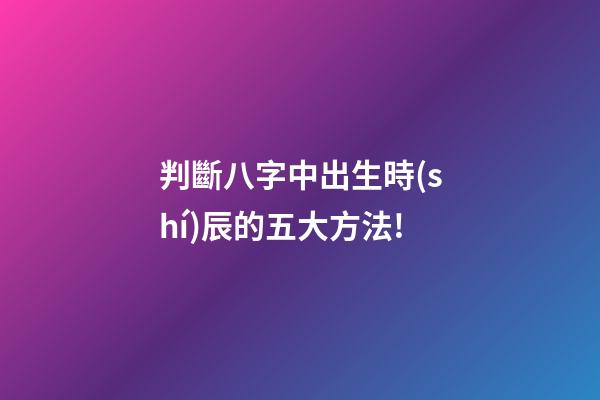 判斷八字中出生時(shí)辰的五大方法!