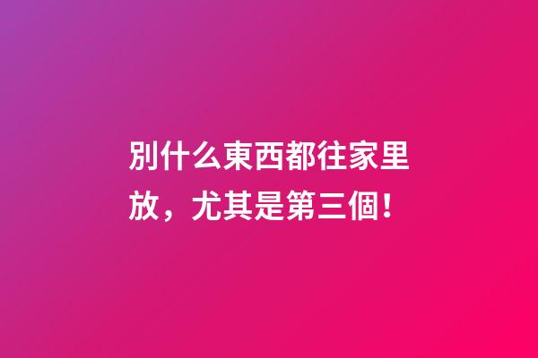 別什么東西都往家里放，尤其是第三個！