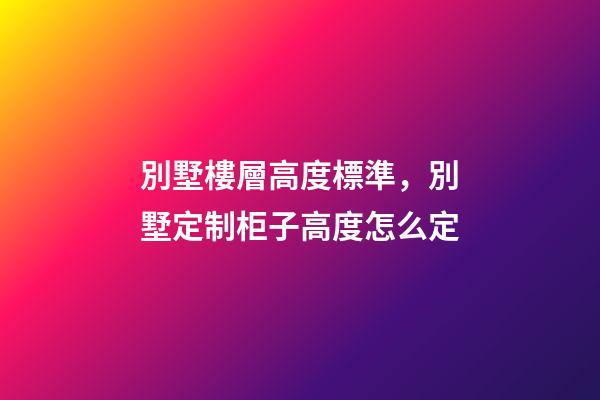 別墅樓層高度標準，別墅定制柜子高度怎么定(別墅全屋定制多少錢)-第1張-觀點-玄機派
