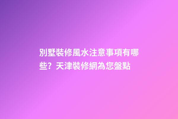 別墅裝修風水注意事項有哪些？天津裝修網為您盤點