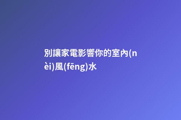 別讓家電影響你的室內(nèi)風(fēng)水