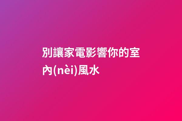 別讓家電影響你的室內(nèi)風水