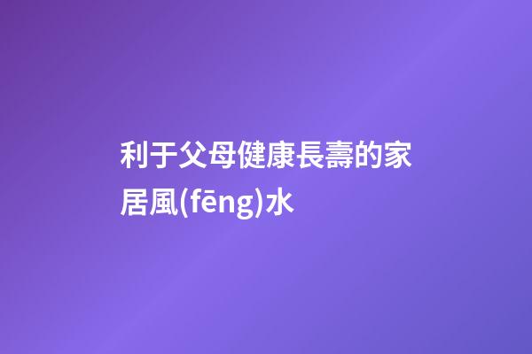 利于父母健康長壽的家居風(fēng)水