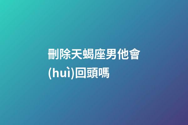 刪除天蝎座男他會(huì)回頭嗎-第1張-星座運(yùn)勢(shì)-玄機(jī)派