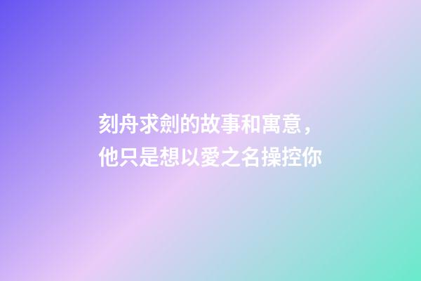 刻舟求劍的故事和寓意，他只是想以愛之名操控你-第1張-觀點-玄機派