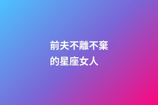 前夫不離不棄的星座女人-第1張-星座運勢-玄機派