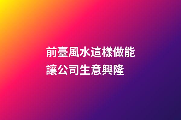 前臺風水這樣做能讓公司生意興隆
