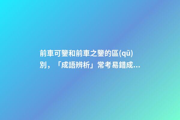 前車可鑒和前車之鑒的區(qū)別，「成語辨析」常考易錯成語7組!聚沙成塔-第1張-觀點-玄機(jī)派