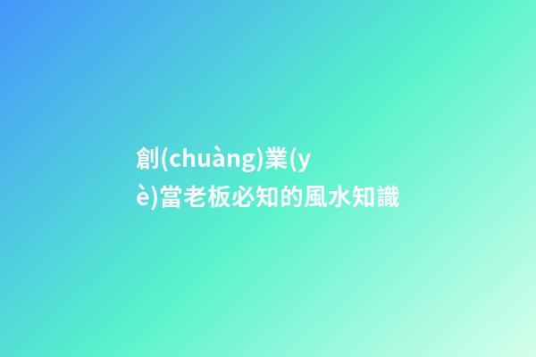 創(chuàng)業(yè)當老板必知的風水知識