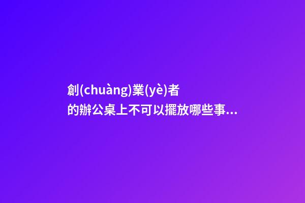 創(chuàng)業(yè)者的辦公桌上不可以擺放哪些事物（辦公桌不宜擺放什么物品）