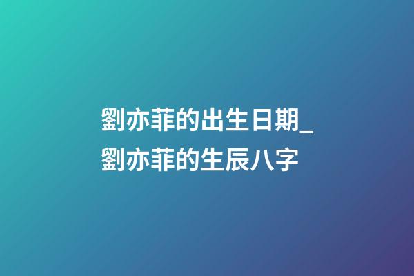 劉亦菲的出生日期_劉亦菲的生辰八字