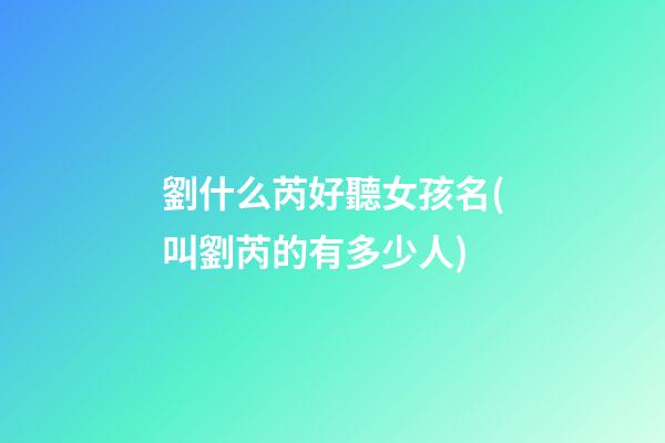 劉什么芮好聽女孩名(叫劉芮的有多少人)