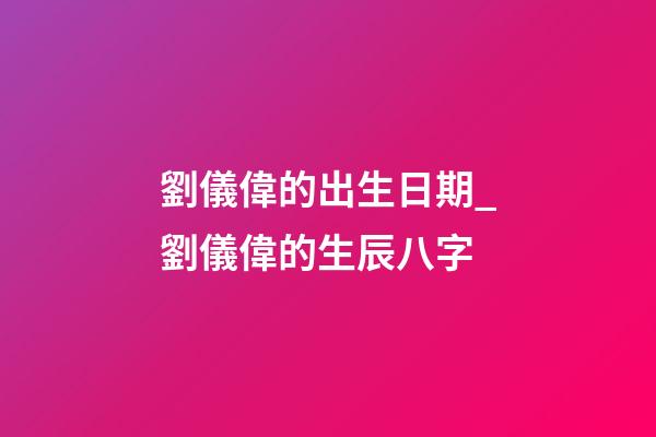 劉儀偉的出生日期_劉儀偉的生辰八字