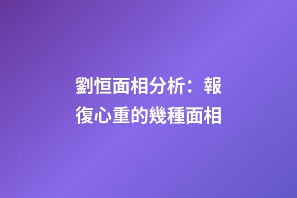 劉恒面相分析：報復心重的幾種面相