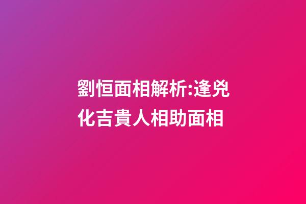 劉恒面相解析:逢兇化吉貴人相助面相