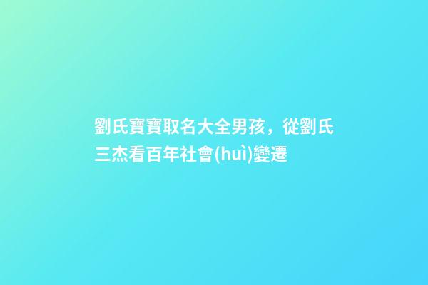 劉氏寶寶取名大全男孩，從劉氏三杰看百年社會(huì)變遷-第1張-觀點(diǎn)-玄機(jī)派