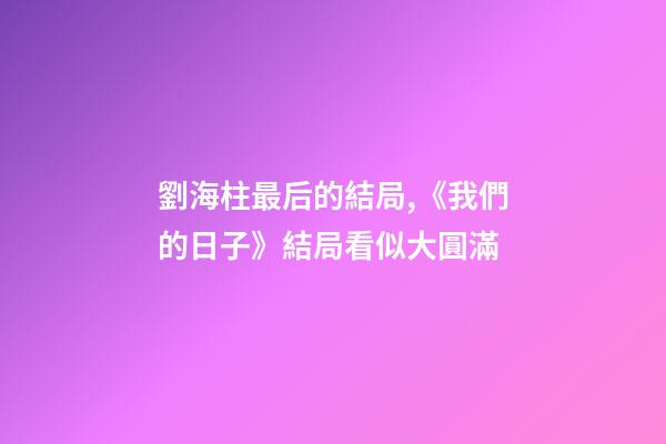 劉海柱最后的結局,《我們的日子》結局看似大圓滿-第1張-觀點-玄機派