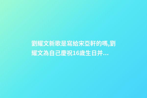 劉耀文新歌是寫給宋亞軒的嗎,劉耀文為自己慶祝16歲生日并發布新歌-第1張-觀點-玄機派