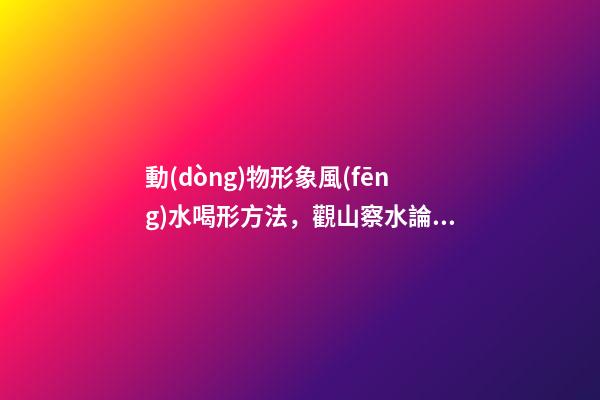 動(dòng)物形象風(fēng)水喝形方法，觀山察水論吉兇-第1張-觀點(diǎn)-玄機(jī)派
