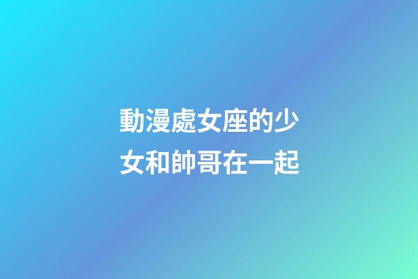 動漫處女座的少女和帥哥在一起-第1張-星座運勢-玄機派