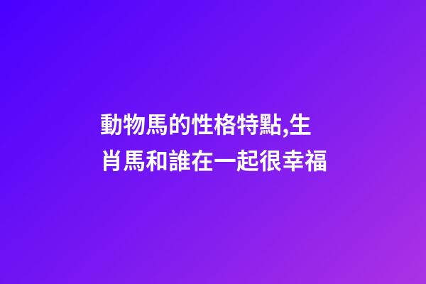 動物馬的性格特點,生肖馬和誰在一起很幸福-第1張-觀點-玄機派