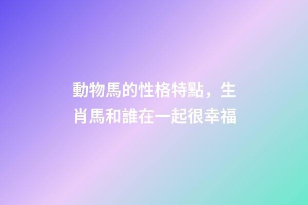 動物馬的性格特點，生肖馬和誰在一起很幸福-第1張-觀點-玄機派