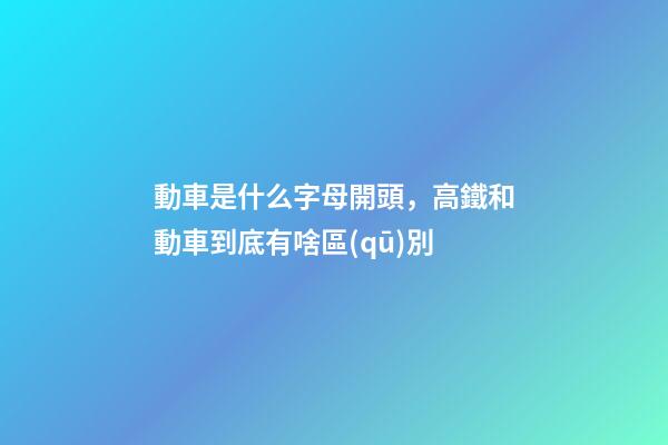動車是什么字母開頭，高鐵和動車到底有啥區(qū)別-第1張-觀點(diǎn)-玄機(jī)派