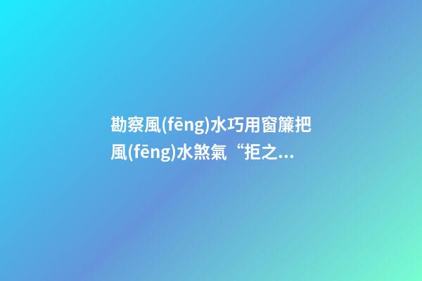 勘察風(fēng)水巧用窗簾把風(fēng)水煞氣“拒之窗外”