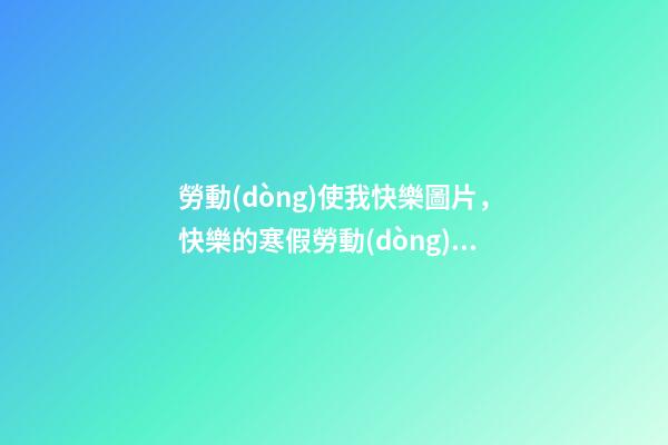 勞動(dòng)使我快樂圖片，快樂的寒假勞動(dòng)生活-第1張-觀點(diǎn)-玄機(jī)派