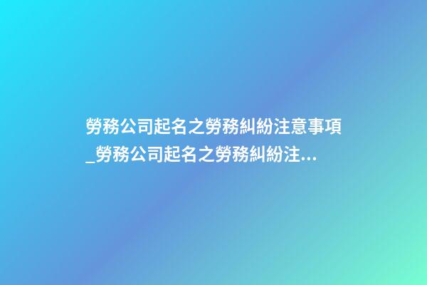 勞務公司起名之勞務糾紛注意事項_勞務公司起名之勞務糾紛注意事項-第1張-公司起名-玄機派