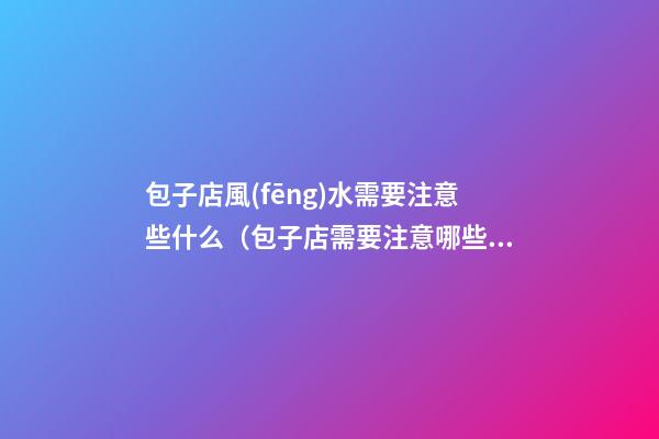 包子店風(fēng)水需要注意些什么（包子店需要注意哪些）