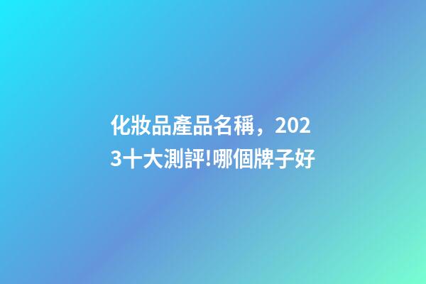 化妝品產品名稱，2023十大測評!哪個牌子好-第1張-觀點-玄機派