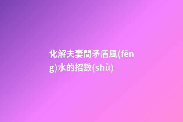 化解夫妻間矛盾風(fēng)水的招數(shù)