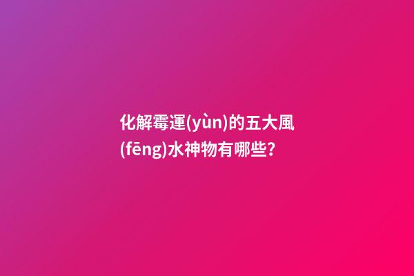 化解霉運(yùn)的五大風(fēng)水神物有哪些？