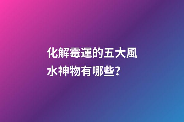 化解霉運的五大風水神物有哪些？