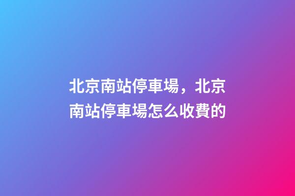 北京南站停車場，北京南站停車場怎么收費的-第1張-觀點-玄機派